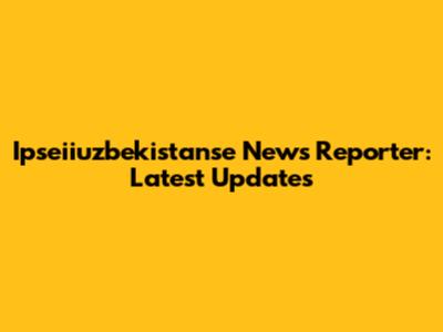 Ipseiiuzbekistanse News Reporter: Latest Updates