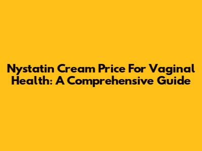 Nystatin Cream Price For Vaginal Health: A Comprehensive Guide
