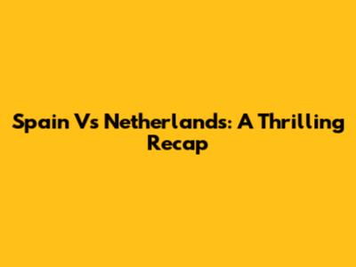 Spain Vs Netherlands: A Thrilling Recap