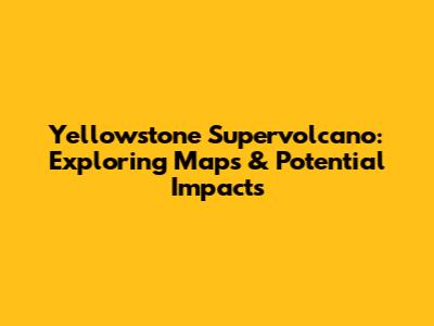 Yellowstone Supervolcano: Exploring Maps & Potential Impacts
